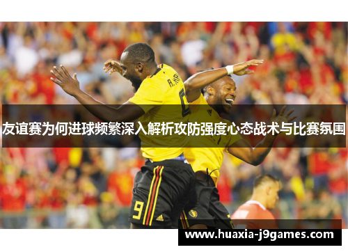友谊赛为何进球频繁深入解析攻防强度心态战术与比赛氛围