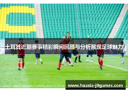 土耳其近期赛事精彩瞬间回顾与分析展现足球魅力