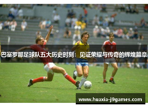 巴塞罗那足球队五大历史时刻:见证荣耀与传奇的辉煌篇章 巴塞罗那足球队五大历史时刻:见证荣耀与传奇的辉煌篇章