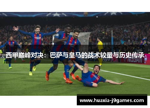 西甲巅峰对决：巴萨与皇马的战术较量与历史传承