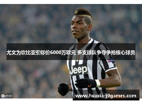 尤文为坎比亚索标价6000万欧元 多支球队争夺争抢核心球员 尤文为坎比亚索标价6000万欧元 多支球队争夺争抢核心球员