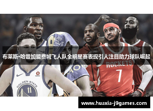 布莱斯·哈普加盟费城飞人队全明星赛表现引人注目助力球队崛起