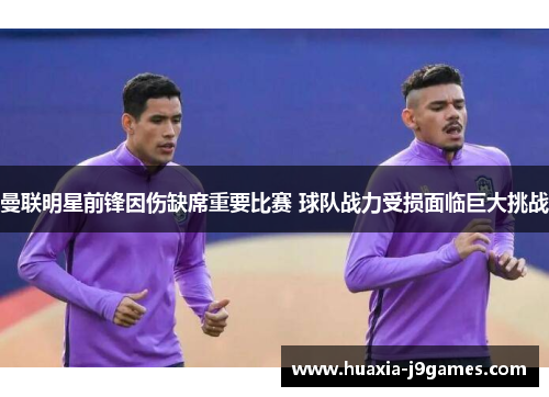 曼联明星前锋因伤缺席重要比赛 球队战力受损面临巨大挑战 曼联明星前锋因伤缺席重要比赛 球队战力受损面临巨大挑战