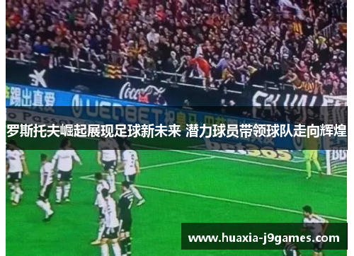 罗斯托夫崛起展现足球新未来 潜力球员带领球队走向辉煌