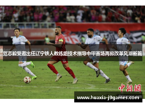范志毅受邀出任辽宁铁人教练组技术指导中甲赛场再掀改革风潮新篇