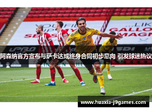 阿森纳官方宣布与萨卡达成终身合同初步意向 引发球迷热议 阿森纳官方宣布与萨卡达成终身合同初步意向 引发球迷热议