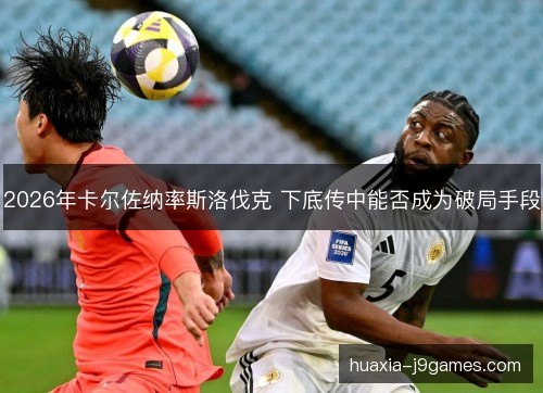 2026年卡尔佐纳率斯洛伐克 下底传中能否成为破局手段